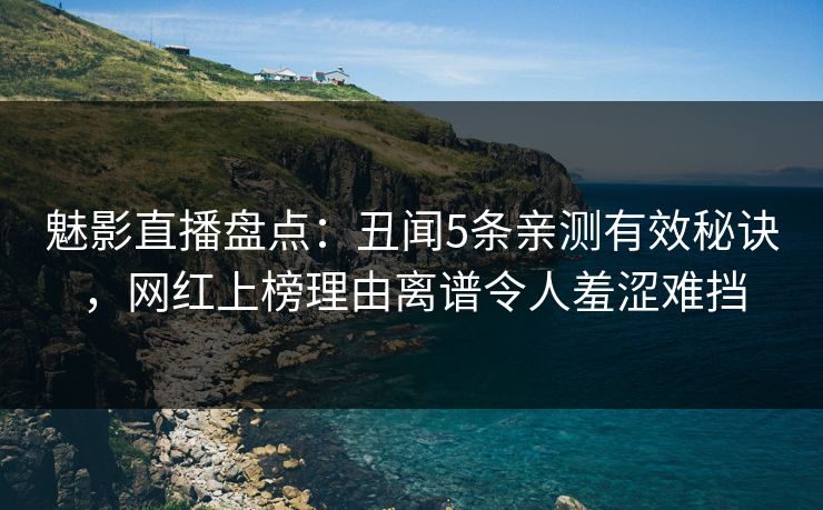 魅影直播盘点：丑闻5条亲测有效秘诀，网红上榜理由离谱令人羞涩难挡