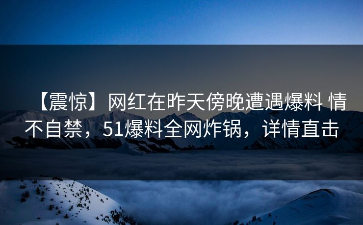 【震惊】网红在昨天傍晚遭遇爆料 情不自禁,51爆料全网炸锅,详情直击 【震惊】网红在昨天傍晚遭遇爆料 情不自禁,51爆料全网炸锅,详情直击
