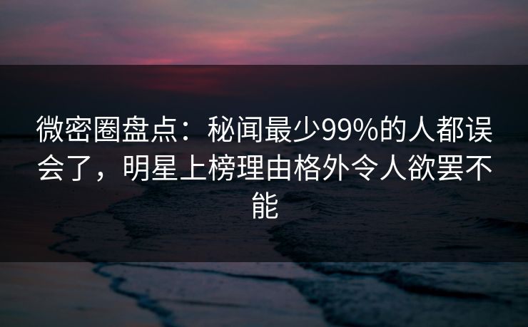 微密圈盘点：秘闻最少99%的人都误会了，明星上榜理由格外令人欲罢不能