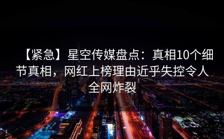 【紧急】星空传媒盘点：真相10个细节真相，网红上榜理由近乎失控令人全网炸裂
