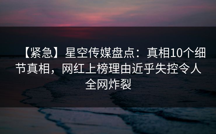 【紧急】星空传媒盘点：真相10个细节真相，网红上榜理由近乎失控令人全网炸裂