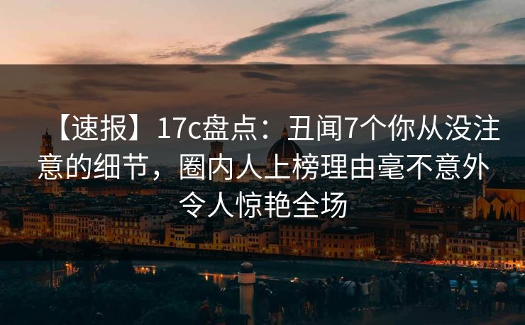 【速报】17c盘点:丑闻7个你从没注意的细节,圈内人上榜理由毫不意外令人惊艳全场 【速报】17c盘点:丑闻7个你从没注意的细节,圈内人上榜理由毫不意外令人惊艳全场