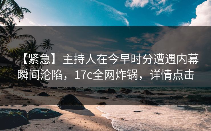 【紧急】主持人在今早时分遭遇内幕 瞬间沦陷，17c全网炸锅，详情点击