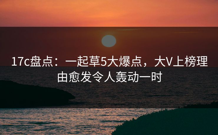 17c盘点：一起草5大爆点，大V上榜理由愈发令人轰动一时