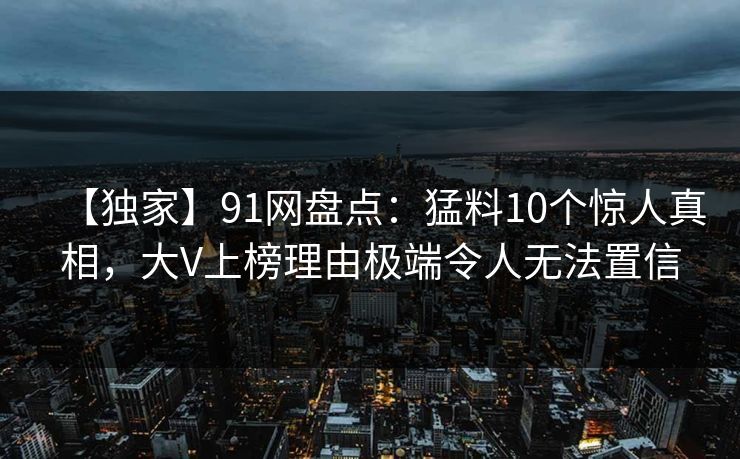 【独家】91网盘点：猛料10个惊人真相，大V上榜理由极端令人无法置信