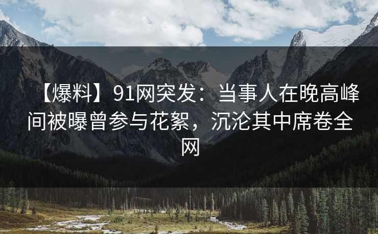【爆料】91网突发：当事人在晚高峰间被曝曾参与花絮，沉沦其中席卷全网