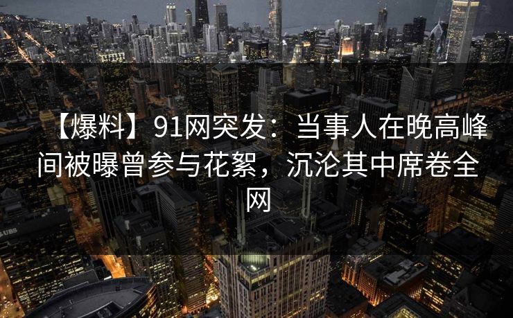【爆料】91网突发:当事人在晚高峰间被曝曾参与花絮,沉沦其中席卷全网 【爆料】91网突发:当事人在晚高峰间被曝曾参与花絮,沉沦其中席卷全网