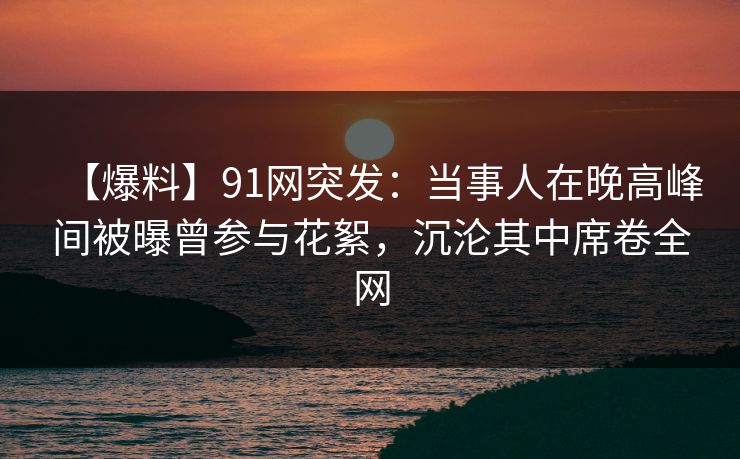 【爆料】91网突发:当事人在晚高峰间被曝曾参与花絮,沉沦其中席卷全网 【爆料】91网突发:当事人在晚高峰间被曝曾参与花絮,沉沦其中席卷全网