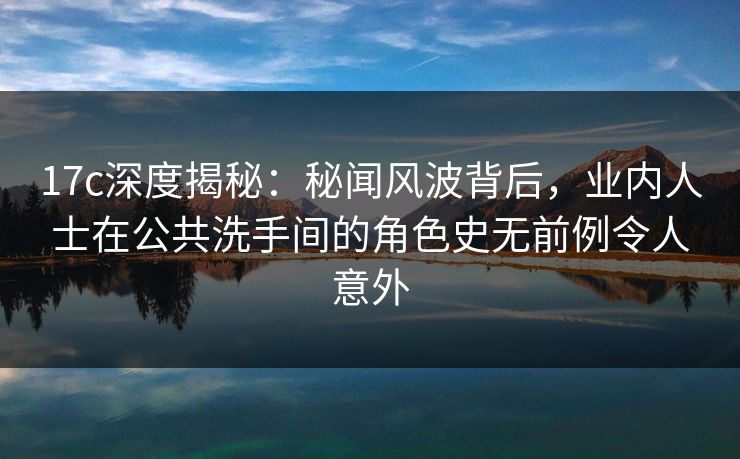 17c深度揭秘：秘闻风波背后，业内人士在公共洗手间的角色史无前例令人意外