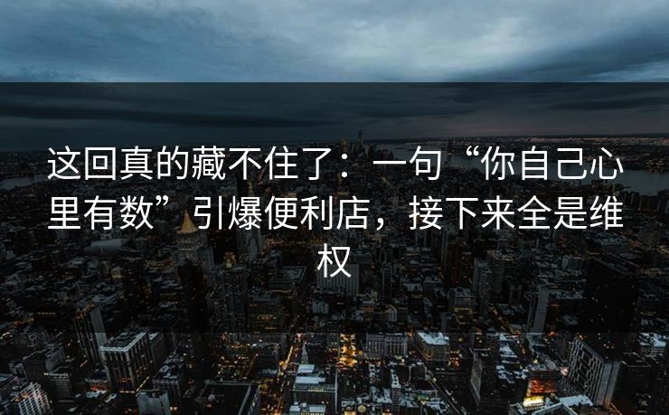 这回真的藏不住了：一句“你自己心里有数”引爆便利店，接下来全是维权