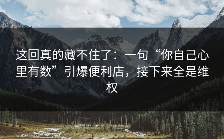 这回真的藏不住了：一句“你自己心里有数”引爆便利店，接下来全是维权