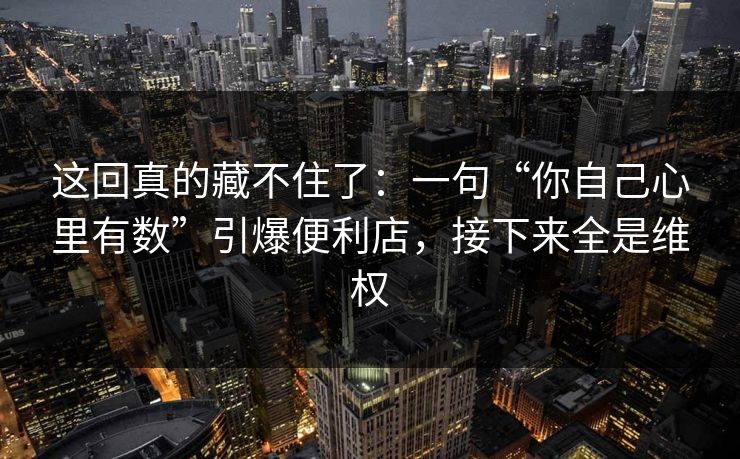 这回真的藏不住了：一句“你自己心里有数”引爆便利店，接下来全是维权