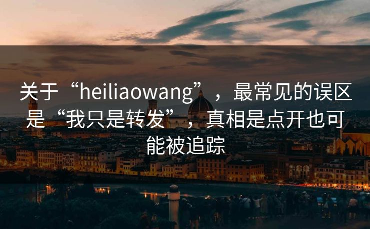 关于“heiliaowang”，最常见的误区是“我只是转发”，真相是点开也可能被追踪