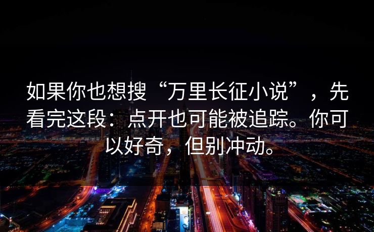 如果你也想搜“万里长征小说”，先看完这段：点开也可能被追踪。你可以好奇，但别冲动。