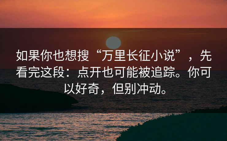 如果你也想搜“万里长征小说”，先看完这段：点开也可能被追踪。你可以好奇，但别冲动。