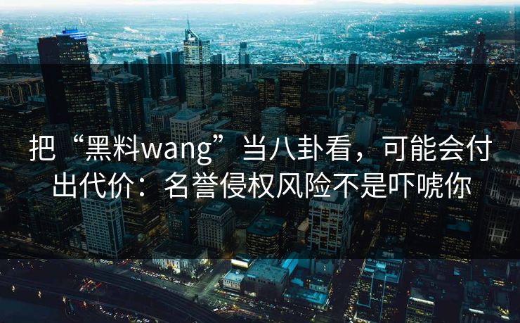 把“黑料wang”当八卦看，可能会付出代价：名誉侵权风险不是吓唬你