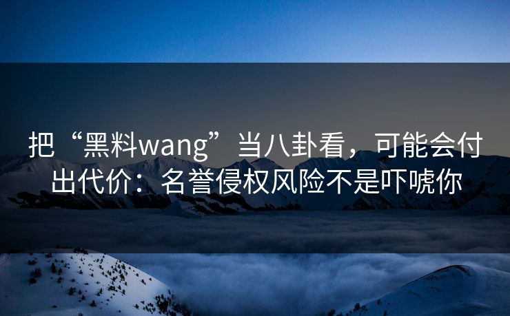 把“黑料wang”当八卦看，可能会付出代价：名誉侵权风险不是吓唬你