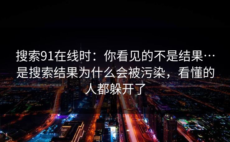 搜索91在线时:你看见的不是结果…是搜索结果为什么会被污染,看懂的人都躲开了 搜索91在线时:你看见的不是结果…是搜索结果为什么会被污染,看懂的人都躲开了