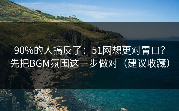 90%的人搞反了:51网想更对胃口?先把BGM氛围这一步做对(建议收藏)