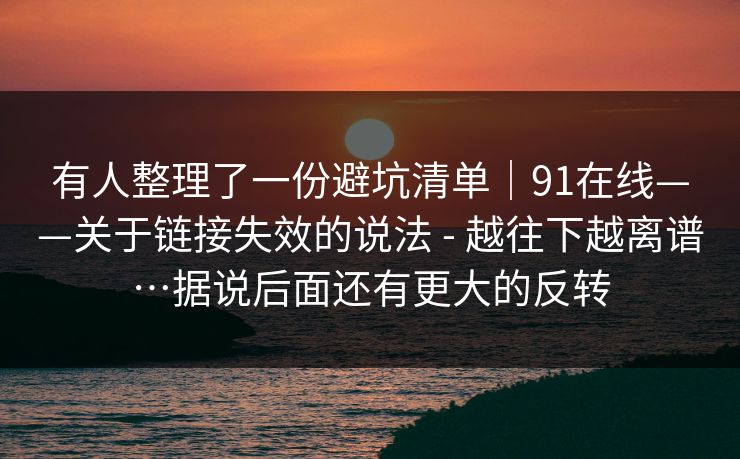 有人整理了一份避坑清单|91在线——关于链接失效的说法 - 越往下越离谱…据说后面还有更大的反转 有人整理了一份避坑清单|91在线——关于链接失效的说法 - 越往下越离谱…据说后面还有更大的反转