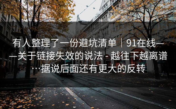 有人整理了一份避坑清单|91在线——关于链接失效的说法 - 越往下越离谱…据说后面还有更大的反转 有人整理了一份避坑清单|91在线——关于链接失效的说法 - 越往下越离谱…据说后面还有更大的反转