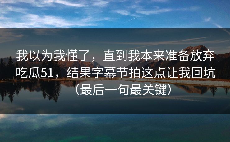 我以为我懂了，直到我本来准备放弃吃瓜51，结果字幕节拍这点让我回坑（最后一句最关键）
