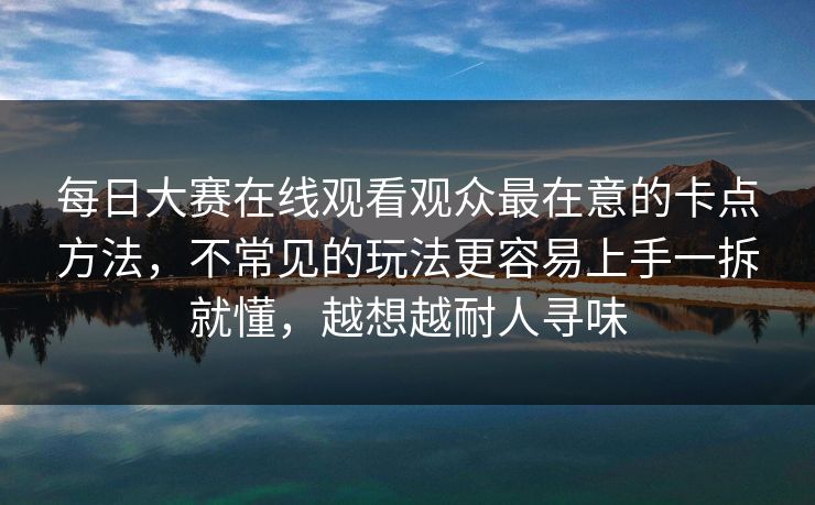 每日大赛在线观看观众最在意的卡点方法,不常见的玩法更容易上手一拆就懂,越想越耐人寻味 每日大赛在线观看观众最在意的卡点方法,不常见的玩法更容易上手一拆就懂,越想越耐人寻味