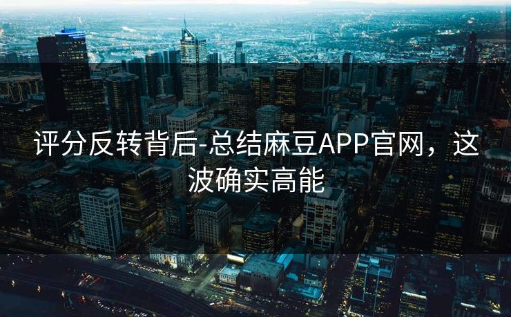 评分反转背后-总结麻豆APP官网，这波确实高能