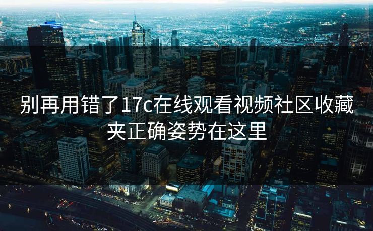 别再用错了17c在线观看视频社区收藏夹正确姿势在这里