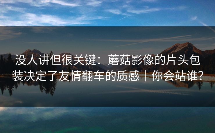 没人讲但很关键：蘑菇影像的片头包装决定了友情翻车的质感｜你会站谁？