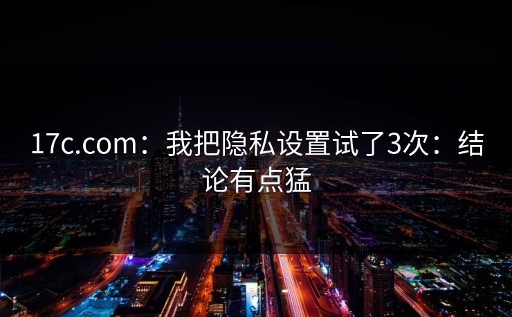 17c.com:我把隐私设置试了3次:结论有点猛 17c.com:我把隐私设置试了3次:结论有点猛