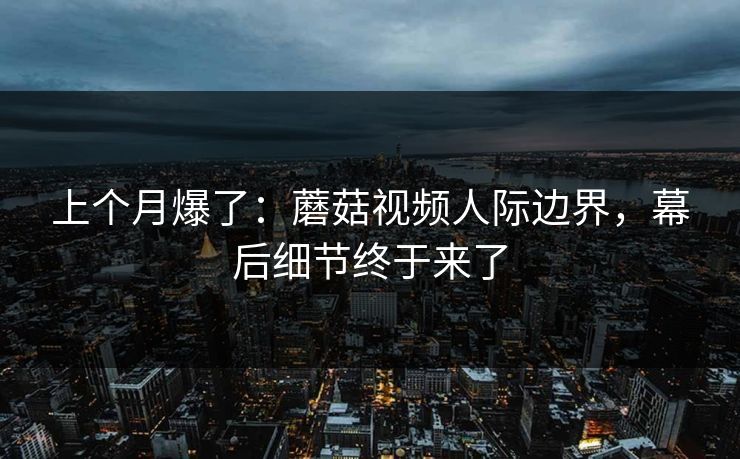 上个月爆了：蘑菇视频人际边界，幕后细节终于来了