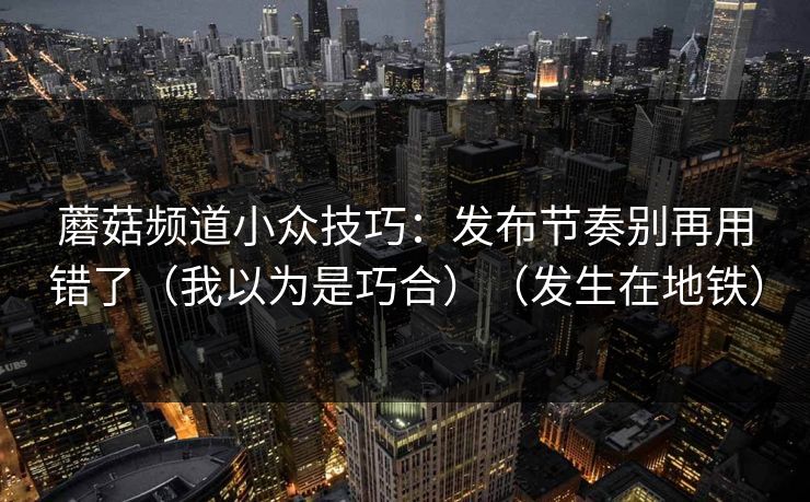 蘑菇频道小众技巧：发布节奏别再用错了（我以为是巧合）（发生在地铁）