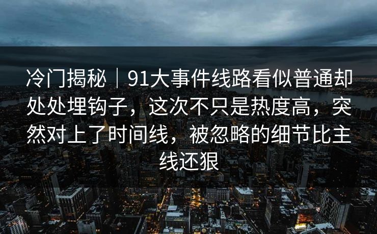 冷门揭秘｜91大事件线路看似普通却处处埋钩子，这次不只是热度高，突然对上了时间线，被忽略的细节比主线还狠