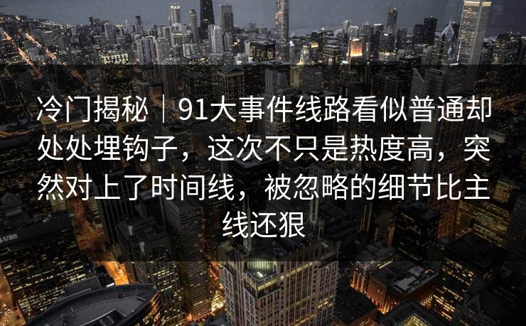 冷门揭秘｜91大事件线路看似普通却处处埋钩子，这次不只是热度高，突然对上了时间线，被忽略的细节比主线还狠