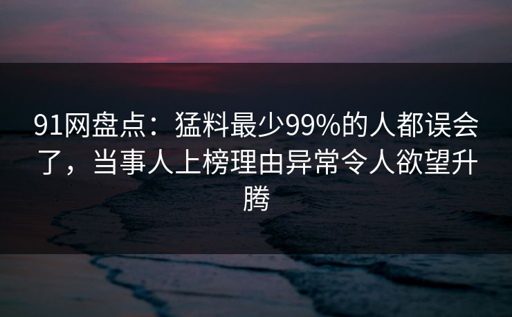 91网盘点：猛料最少99%的人都误会了，当事人上榜理由异常令人欲望升腾