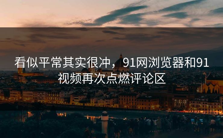 看似平常其实很冲,91网浏览器和91视频再次点燃评论区 看似平常其实很冲,91网浏览器和91视频再次点燃评论区