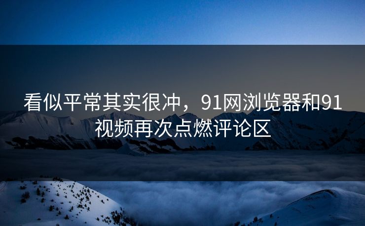 看似平常其实很冲,91网浏览器和91视频再次点燃评论区 看似平常其实很冲,91网浏览器和91视频再次点燃评论区