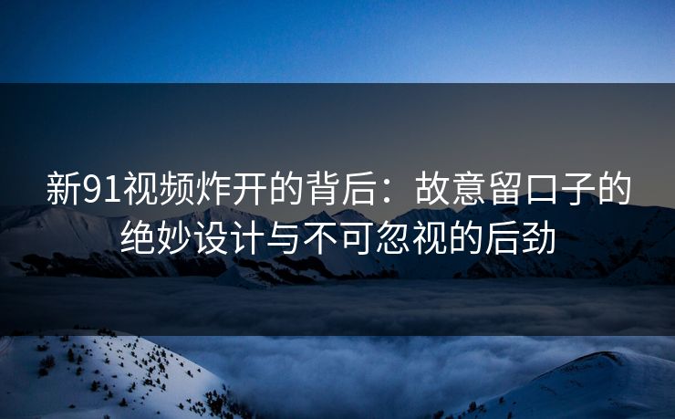 新91视频炸开的背后：故意留口子的绝妙设计与不可忽视的后劲