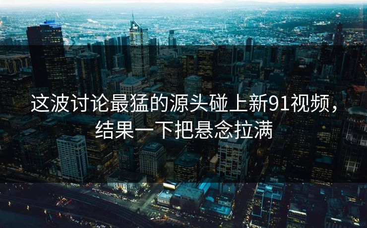 这波讨论最猛的源头碰上新91视频，结果一下把悬念拉满