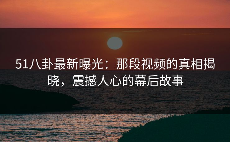 51八卦最新曝光：那段视频的真相揭晓，震撼人心的幕后故事