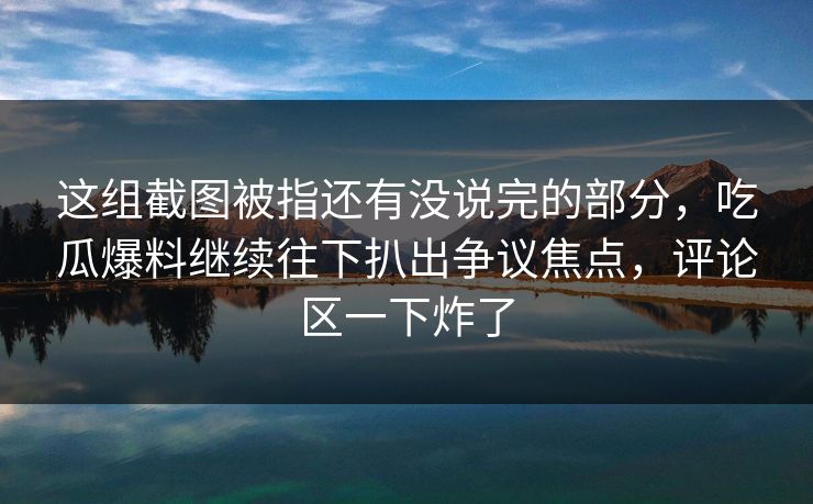 这组截图被指还有没说完的部分，吃瓜爆料继续往下扒出争议焦点，评论区一下炸了