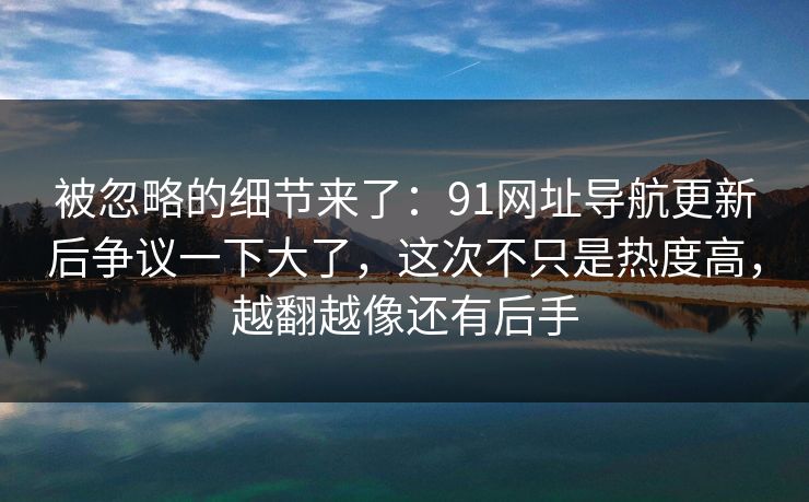被忽略的细节来了：91网址导航更新后争议一下大了，这次不只是热度高，越翻越像还有后手